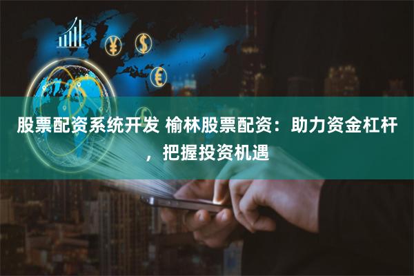 股票配资系统开发 榆林股票配资：助力资金杠杆，把握投资机遇