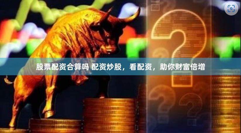 股票配资合算吗 配资炒股，看配资，助你财富倍增