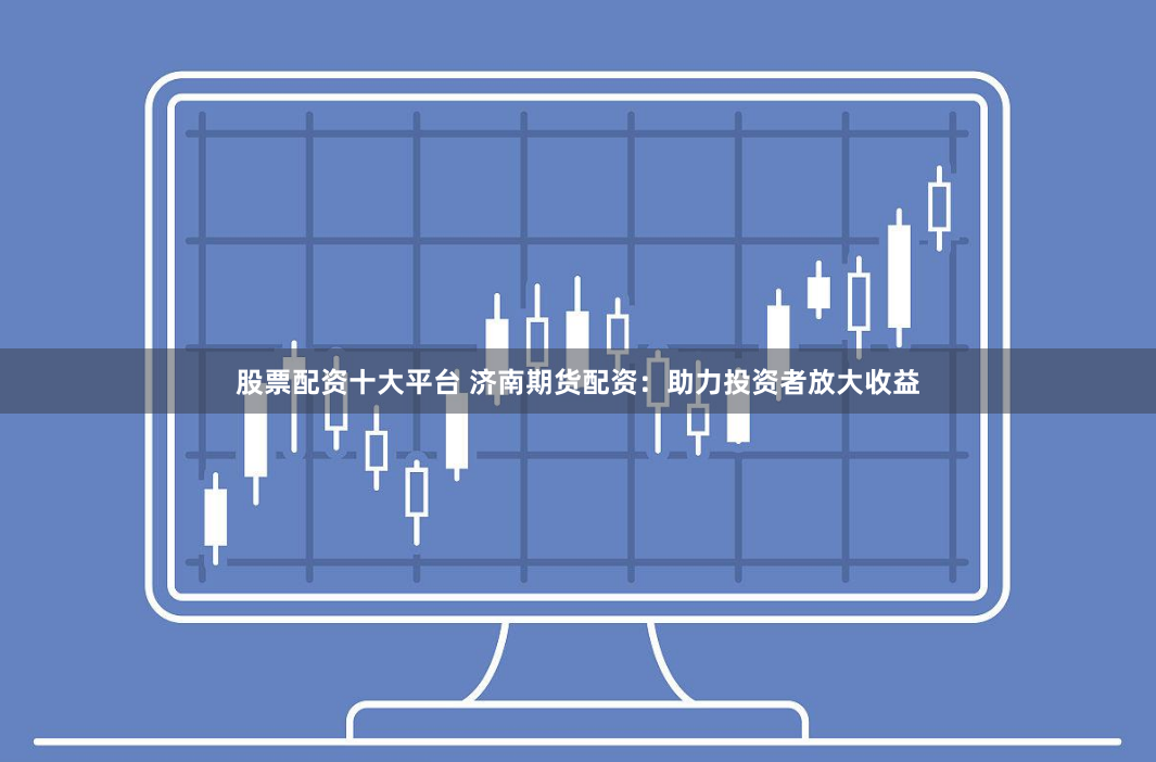 股票配资十大平台 济南期货配资：助力投资者放大收益