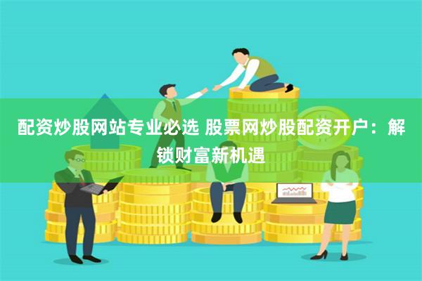 配资炒股网站专业必选 股票网炒股配资开户:解锁财富新机遇