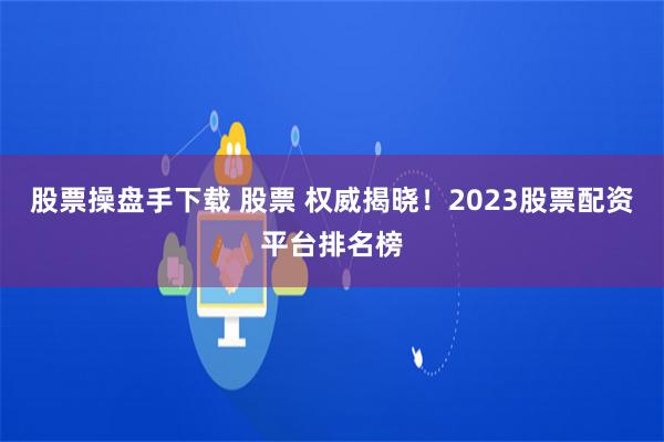 股票操盘手下载 股票 权威揭晓！2023股票配资平台排名榜