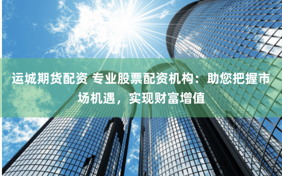 运城期货配资 专业股票配资机构：助您把握市场机遇，实现财富增值