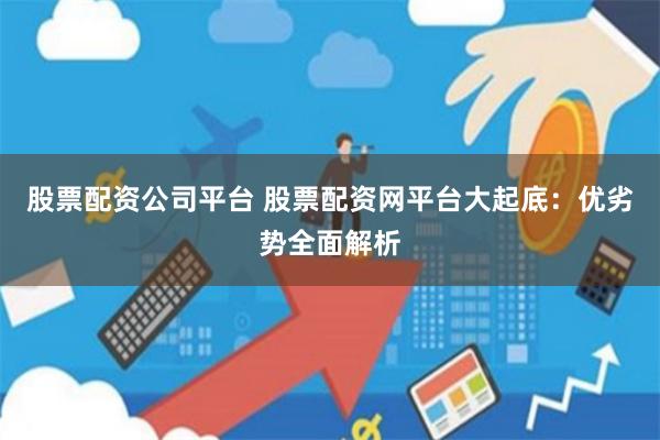 股票配资公司平台 股票配资网平台大起底：优劣势全面解析