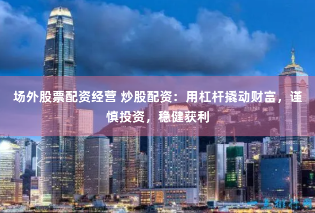 场外股票配资经营 炒股配资：用杠杆撬动财富，谨慎投资，稳健获利
