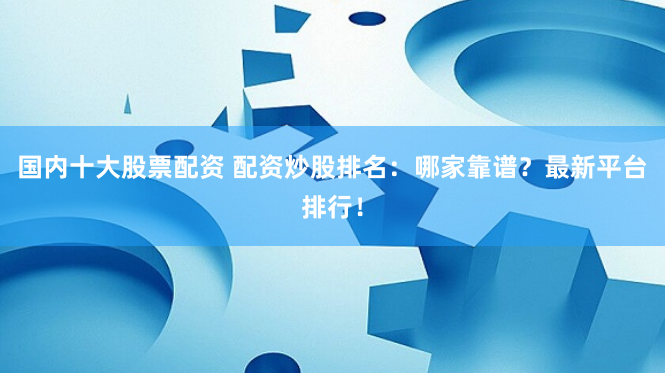 国内十大股票配资 配资炒股排名：哪家靠谱？最新平台排行！
