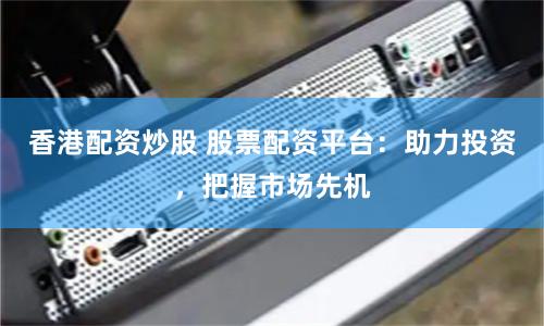 香港配资炒股 股票配资平台:助力投资,把握市场先机