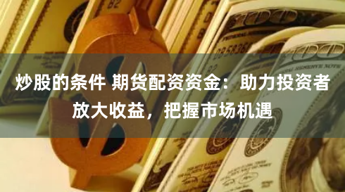 炒股的条件 期货配资资金：助力投资者放大收益，把握市场机遇