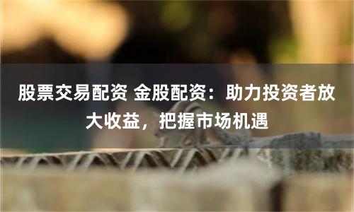 股票交易配资 金股配资：助力投资者放大收益，把握市场机遇