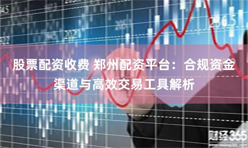 股票配资收费 郑州配资平台：合规资金渠道与高效交易工具解析