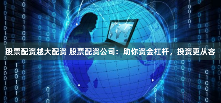 股票配资越大配资 股票配资公司：助你资金杠杆，投资更从容